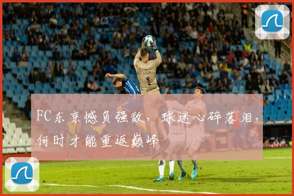 FC东京憾负强敌,球迷心碎落泪,何时才能重返巅峰