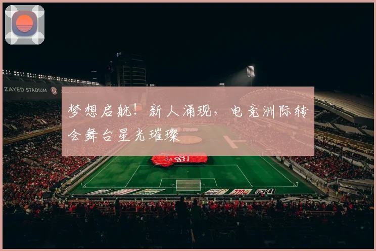 梦想启航！新人涌现，电竞洲际转会舞台星光璀璨
